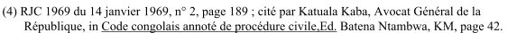 (4) RJC 1969 du 14 janvier 1969, n° 2, page 189 ; cité par Katuala Kaba, Avocat Général de la République, in Code congolais annoté de procédure civile,Ed. Batena Ntambwa, KM, page 42.