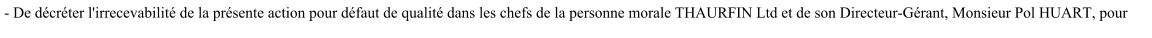 - De décréter l'irrecevabilité de la présente action pour défaut de qualité dans les chefs de la personne morale THAURFIN Ltd et de son Directeur-Gérant, Monsieur Pol HUART, pour